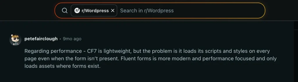 A user review in a thread in reddit: https://www.reddit.com/r/Wordpress/comments/1nxa1pf/fluent_form_is_really_better_than_cf7planning_to/
user saying "Regarding performance - CF7 is lightweight, but the problem is it loads its scripts and styles on every page even when the form isn’t present. Fluent forms is more modern and performance focused and only loads assets where forms exist."