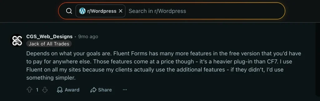 A user review in a thread in reddit: https://www.reddit.com/r/Wordpress/comments/1nxa1pf/fluent_form_is_really_better_than_cf7planning_to/
user saying "Depends on what your goals are. Fluent Forms has many more features in the free version that you'd have to pay for anywhere else. Those features come at a price though - it's a heavier plug-in than CF7. luse Fluent on all my sites because my clients actually use the additional features - if they didn't, I'd use something simpler."