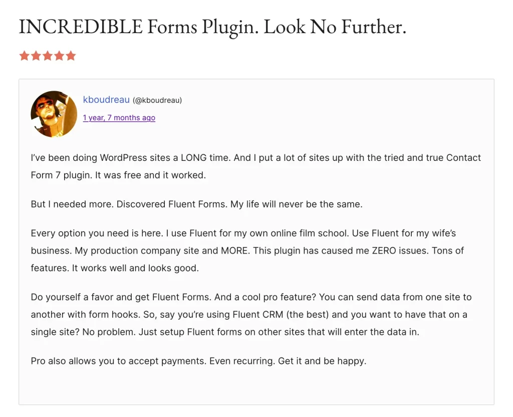 Image showing a Fluent Forms Review in wordpress.org. an user who migrated from contact form 7 to Fluent Forms reviewed it 5 starts and told "I've been doing WordPress sites a LONG time. And I put a lot of sites up with the tried and true Contact Form 7 plugin. It was free and it worked.
But I needed more. Discovered Fluent Forms. My life will never be the same.
Every option you need is here. I use Fluent for my own online film school. Use Fluent for my wife's business. My production company site and MORE. This plugin has caused me ZERO issues. Tons of features. It works well and looks good.
Do yourself a favor and get Fluent Forms. And a cool pro feature? You can send data from one site to another with form hooks. So, say you're using Fluent CRM (the best) and you want to have that on a single site? No problem. Just setup Fluent forms on other sites that will enter the data in.
Pro also allows you to accept payments. Even recurring. Get it and be happy."