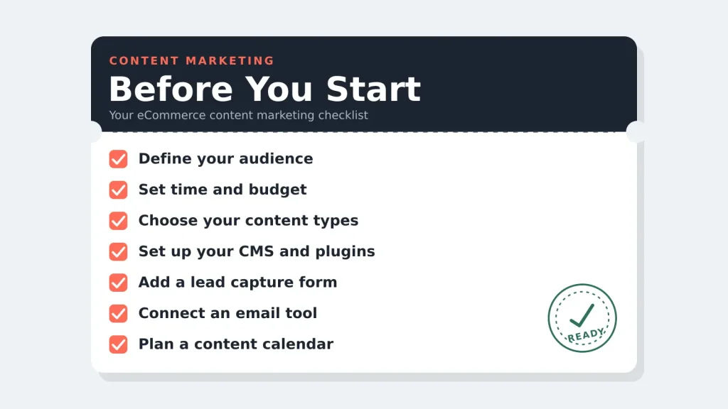 Content Marketing Checklist Before you start
Before publishing a single post, set the foundation for your content strategy. Use this checklist to get ready:
Decide your target audience and the specific problem your content should solve for them
Set a realistic time and budget commitment for content work each month
Choose your core content types, such as blog posts, email, social, or video
Confirm your content management software and core plugins, such as your form and email tools, are ready
Set up a way to capture leads, such as a sign-up or contact form
Set up a way to follow up with those leads, such as an email tool
Decide on a content calendar and a realistic posting cadence